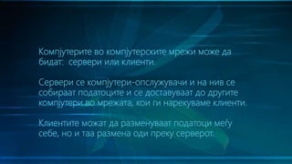 Компјутерите во компјутерските мрежи може да
бидат: сервери или клиенти.
Сервери се компјутери-опслужувачи и на нив се
собираат податоците и се доставуваат до другите
компјутери во мрежата, кои ги нарекуваме клиенти.
Клиентите можат да разменуваат податоци меѓу
себе, но и таа размена оди преку серверот.
 