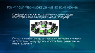 Компјутерската мрежа може да биде составена од два
компјутери а може да содржи и милион компјутери
Потполно е небитно каде се наоѓаат компјутерите, тие можат
да бидат еден покрај друг или може да бидат раздвоени на
големи далечини
Колку помпјутери може да има во една мрежа?
 