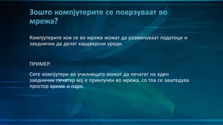 Компјутерите кои се во мрежа можат да разменуваат податоци и
заеднички да делат хардверски уреди.
ПРИМЕР:
Сите компјутери во училницата можат да печатат на еден
заеднички печатар кој е приклучен во мрежа, со тоа се заштедува
простор време и пари.
Зошто компјутерите се поврзуваат во
мрежа?
 