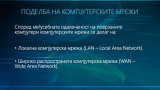 Според меѓусебната одалеченост на поврзаните
компјутери компјутерските мрежи се делат на:
• Локална компјутерска мрежа (LAN – Local Area Network).
• Широко распространета компјутерска мрежа (WAN –
Wide Area Network).
ПОДЕЛБА НА КОМПЈУТЕРСКИТЕ МРЕЖИ
 