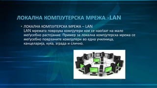 • ЛОКАЛНА КОМПЈУТЕРСКА МРЕЖА – LAN
LAN мрежата поврзува компјутери кои се наоѓаат на мало
меѓусебно растојание. Пример за локална компјутерска мрежа се
меѓусебно поврзаните компјутери во една училница,
канцеларија, куќа, зграда и слично.
ЛОКАЛНА КОМПЈУТЕРСКА МРЕЖА -LAN
 