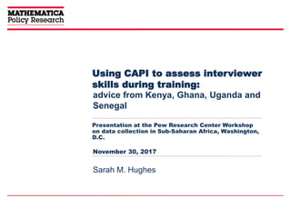 Using CAPI to assess interviewer
skills during training:
Presentation at the Pew Research Center Workshop
on data collection in Sub-Saharan Africa, Washington,
D.C.
advice from Kenya, Ghana, Uganda and
Senegal
Sarah M. Hughes
November 30, 2017
 