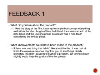  What did you like about the product?
 I liked the story of the film, it was quite simple but conveys everything
well within the short length of time that it had, the music came in at the
right times and the use of a phone as a taser was a nice touch
considering the limited props.
 What improvements could have been made to the product?
 If there was one thing that I didn’t like about the film, it was that at
times the exposure was too bright for you to see things clearly,
ultimately this didn’t cause too much of a problem, but toning it down
slightly would help the quality of the film greatly.
 