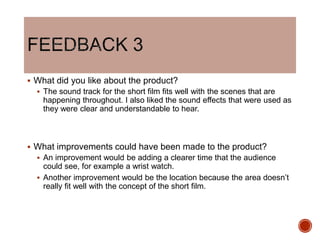  What did you like about the product?
 The sound track for the short film fits well with the scenes that are
happening throughout. I also liked the sound effects that were used as
they were clear and understandable to hear.
 What improvements could have been made to the product?
 An improvement would be adding a clearer time that the audience
could see, for example a wrist watch.
 Another improvement would be the location because the area doesn’t
really fit well with the concept of the short film.
 