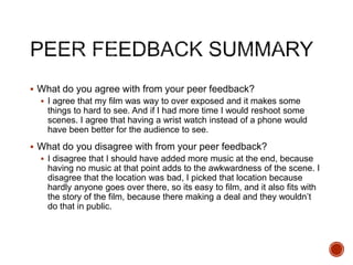  What do you agree with from your peer feedback?
 I agree that my film was way to over exposed and it makes some
things to hard to see. And if I had more time I would reshoot some
scenes. I agree that having a wrist watch instead of a phone would
have been better for the audience to see.
 What do you disagree with from your peer feedback?
 I disagree that I should have added more music at the end, because
having no music at that point adds to the awkwardness of the scene. I
disagree that the location was bad, I picked that location because
hardly anyone goes over there, so its easy to film, and it also fits with
the story of the film, because there making a deal and they wouldn’t
do that in public.
 