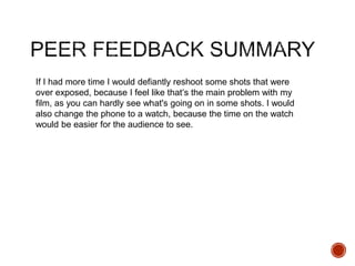 If I had more time I would defiantly reshoot some shots that were
over exposed, because I feel like that’s the main problem with my
film, as you can hardly see what's going on in some shots. I would
also change the phone to a watch, because the time on the watch
would be easier for the audience to see.
 