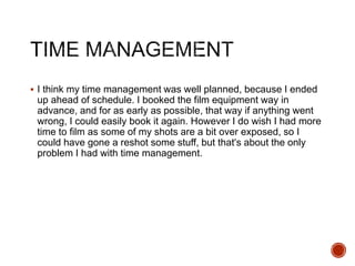  I think my time management was well planned, because I ended
up ahead of schedule. I booked the film equipment way in
advance, and for as early as possible, that way if anything went
wrong, I could easily book it again. However I do wish I had more
time to film as some of my shots are a bit over exposed, so I
could have gone a reshot some stuff, but that’s about the only
problem I had with time management.
 