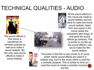 The sound effects in
this movie is
sometimes for
comedic purpose as
well as to make it
sound realistic. My
film only uses sound
effects to make it
sound realistic.
All the sound effects in
this movie are made to
sound realistic and are
done to make the movie
sound realistic. Apart
from one scene in the
movie where the
characters take drugs, at
that point the sound
effects go cartoony. This
is similar to my film as
the sound effects I use
are to make the film
sound realistic.
The audio in this film is very similar to 21 jump
street, where sound effects are used in a
realistic way, but it’s the music which is used for
a comedic purpose. This is similar to mine as I
used the music to create a comedic moment in
the film.
 