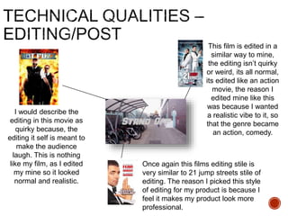 I would describe the
editing in this movie as
quirky because, the
editing it self is meant to
make the audience
laugh. This is nothing
like my film, as I edited
my mine so it looked
normal and realistic.
This film is edited in a
similar way to mine,
the editing isn’t quirky
or weird, its all normal,
its edited like an action
movie, the reason I
edited mine like this
was because I wanted
a realistic vibe to it, so
that the genre became
an action, comedy.
Once again this films editing stile is
very similar to 21 jump streets stile of
editing. The reason I picked this style
of editing for my product is because I
feel it makes my product look more
professional.
 