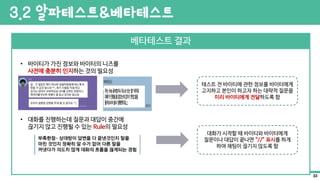 베타테스트 결과
• 바이티가 가진 정보와 바이터의 니즈를
사전에 충분히 인지하는 것의 필요성
• 대화를 진행하는데 질문과 대답이 중간에
끊기지 않고 진행될 수 있는 Rule의 필요성
테스트 전 바이티에 관한 정보를 바이터에게
고지하고 본인이 하고자 하는 대략적 질문을
미리 바이티에게 전달하도록 함
대화가 시작할 때 바이티와 바이터에게
질문이나 대답이 끝나면 “//” 표시를 하게
하여 채팅이 끊기지 않도록 함
3.2 알파테스트&베타테스트
33
 