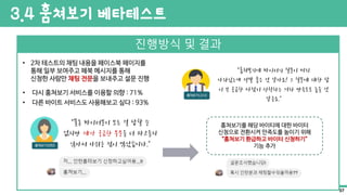 진행방식 및 결과
• 2차 테스트의 채팅 내용을 페이스북 페이지를
통해 일부 보여주고 페북 메시지를 통해
신청한 사람만 채팅 전문을 보내주고 설문 진행
• 다시 훔쳐보기 서비스를 이용할 의향 : 71%
“훔쳐보기에 바이터의 질문이 미리
나와있는게 정말 좋은 것 같아요! 그 질문에 대한 답
이 꼭 궁금한 사람이 신청하는 거라 만족도도 높을 것
같구요.”
“물론 바이터분이 모든 걸 답할 순
없지만 제가 궁금한 부분을 더 파고들지
않아서 아쉬운 점이 많았습니다.”
• 다른 바이트 서비스도 사용해보고 싶다 : 93%
훔쳐보기를 해당 바이티에 대한 바이터
신청으로 전환시켜 만족도를 높이기 위해
“훔쳐보기 환급하고 바이터 신청하기”
기능 추가
3.4 훔쳐보기 베타테스트
37
 