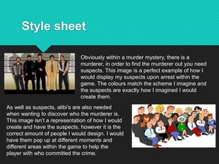 Style sheet
Obviously within a murder mystery, there is a
murderer, in order to find the murderer out you need
suspects. This image is a perfect example of how I
would display my suspects upon arrest within the
game. The colours match the scheme I imagine and
the suspects are exactly how I imagined I would
create them.
As well as suspects, alibi’s are also needed
when wanting to discover who the murderer is.
This image isn’t a representation of how I would
create and have the suspects, however it is the
correct amount of people I would design. I would
have them pop up at different moments and
different areas within the game to help the
player with who committed the crime.
 