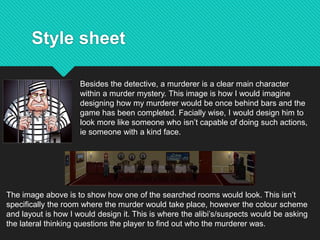 Style sheet
Besides the detective, a murderer is a clear main character
within a murder mystery. This image is how I would imagine
designing how my murderer would be once behind bars and the
game has been completed. Facially wise, I would design him to
look more like someone who isn’t capable of doing such actions,
ie someone with a kind face.
The image above is to show how one of the searched rooms would look. This isn’t
specifically the room where the murder would take place, however the colour scheme
and layout is how I would design it. This is where the alibi’s/suspects would be asking
the lateral thinking questions the player to find out who the murderer was.
 