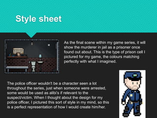 Style sheet
As the final scene within my game series, it will
show the murderer in jail as a prisoner once
found out about. This is the type of prison cell I
pictured for my game, the colours matching
perfectly with what I imagined.
The police officer wouldn't be a character seen a lot
throughout the series, just when someone were arrested,
some would be used as alibi’s if relevant to the
suspect/victim. When I thought about the design for my
police officer, I pictured this sort of style in my mind, so this
is a perfect representation of how I would create him/her.
 