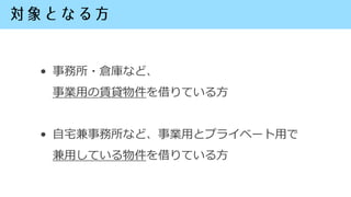 • 事務所・倉庫など、
事業用の賃貸物件を借りている方
• 自宅兼事務所など、事業用とプライベート用で
兼用している物件を借りている方
 