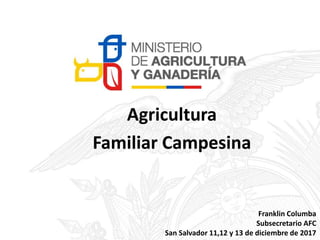 Agricultura
Familiar Campesina
Franklin Columba
Subsecretario AFC
San Salvador 11,12 y 13 de diciembre de 2017
 