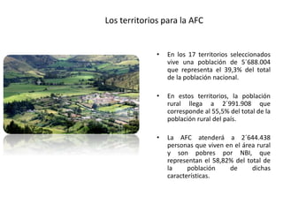 Los territorios para la AFC
• En los 17 territorios seleccionados
vive una población de 5´688.004
que representa el 39,3% del total
de la población nacional.
• En estos territorios, la población
rural llega a 2´991.908 que
corresponde al 55,5% del total de la
población rural del país.
• La AFC atenderá a 2´644.438
personas que viven en el área rural
y son pobres por NBI, que
representan el 58,82% del total de
la población de dichas
características.
 