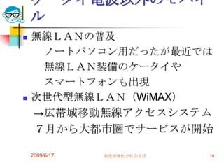 ケータイ電波以外のモバイ
    ル
   無線ＬＡＮの普及
     ノートパソコン用だったが最近では
     無線ＬＡＮ装備のケータイや
     スマートフォンも出現
   次世代型無線ＬＡＮ（WiMAX）
    →広帯域移動無線アクセスシステム
     ７月から大都市圏でサービスが開始

    2009/6/17   高度情報化と社会生活   18
 