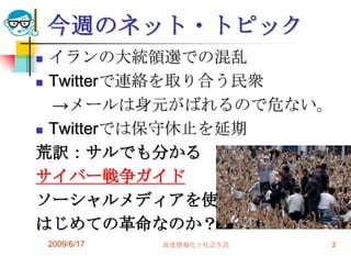 今週のネット・トピック
 イランの大統領選での混乱
 Twitterで連絡を取り合う民衆

  →メールは身元がばれるので危ない。
 Twitterでは保守休止を延期

荒訳：サルでも分かる
サイバー戦争ガイド
ソーシャルメディアを使った
はじめての革命なのか？
    2009/6/17   高度情報化と社会生活   2
 