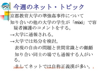 今週のネット・トピック
京都教育大学の準強姦事件について
知り合いの他の大学の学生が「mixi」で容
 疑者擁護のコメントをする。
→大学に通報される。
→大学では処分を検討。
  表現の自由の問題と世間常識との齟齬
  知り合い同士の場でも通報する人がい
 る。
  ましてネットでは自称正義漢が多い。3
 2009/6/17 高度情報化と社会生活
 