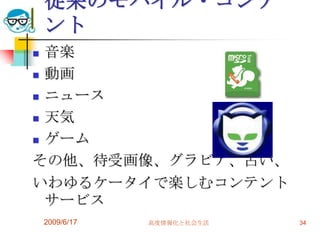 従来のモバイル・コンテ
    ント
 音楽
 動画

 ニュース

 天気

 ゲーム

その他、待受画像、グラビア、占い、
いわゆるケータイで楽しむコンテント
  サービス
    2009/6/17   高度情報化と社会生活   34
 
