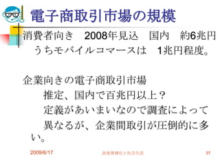 電子商取引市場の規模
消費者向き 2008年見込 国内 約6兆円
 うちモバイルコマースは 1兆円程度。

企業向きの電子商取引市場
  推定、国内で百兆円以上？
  定義があいまいなので調査によって
  異なるが、企業間取引が圧倒的に多
 い。
2009/6/17   高度情報化と社会生活   37
 