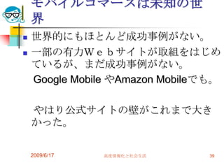 モバイルコマースは未知の世
    界
   世界的にもほとんど成功事例がない。
   一部の有力Ｗｅｂサイトが取組をはじめ
    ているが、まだ成功事例がない。
    Google Mobile やAmazon Mobileでも。

    やはり公式サイトの壁がこれまで大き
    かった。

    2009/6/17   高度情報化と社会生活       39
 