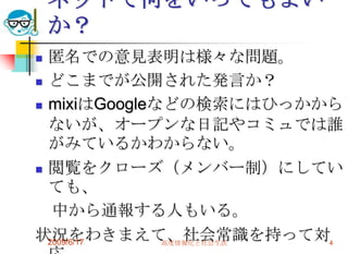 ネットで何をいってもよい
    か？
 匿名での意見表明は様々な問題。
 どこまでが公開された発言か？

 mixiはGoogleなどの検索にはひっかから

  ないが、オープンな日記やコミュでは誰
  がみているかわからない。
 閲覧をクローズ（メンバー制）にしてい
  ても、
   中から通報する人もいる。
状況をわきまえて、社会常識を持って対4
  2009/6/17   高度情報化と社会生活
 