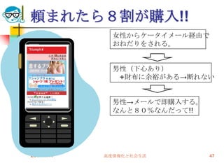 頼まれたら８割が購入!!
              女性からケータイメール経由で
              おねだりをされる。


              男性（下心あり）
               +財布に余裕がある→断れない


              男性→メールで即購入する。
              なんと８０％なんだって!!




2009/6/17   高度情報化と社会生活         47
 