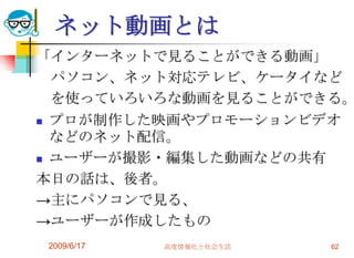 ネット動画とは
「インターネットで見ることができる動画」
  パソコン、ネット対応テレビ、ケータイなど
  を使っていろいろな動画を見ることができる。
 プロが制作した映画やプロモーションビデオ
  などのネット配信。
 ユーザーが撮影・編集した動画などの共有

本日の話は、後者。
→主にパソコンで見る、
→ユーザーが作成したもの
2009/6/17   高度情報化と社会生活   62
 