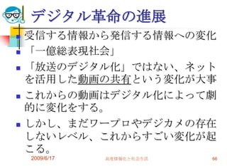 デジタル革命の進展
   受信する情報から発信する情報への変化
   「一億総表現社会」
   「放送のデジタル化」ではない、ネット
    を活用した動画の共有という変化が大事
   これからの動画はデジタル化によって劇
    的に変化をする。
   しかし、まだワープロやデジカメの存在
    しないレベル、これからすごい変化が起
    こる。
    2009/6/17   高度情報化と社会生活   66
 