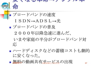 安くなる革命→デジタル革
    命
   ブロードバンドの速度
     ＩＳＤＮ→ＡＤＳＬ→光
   ブロードバンドの普及
     ２０００年以降急速に進んだ、
     いまや家庭の半分がブロードバンド対
    応
   ハードディスクなどの蓄積コストも劇的
    に安くなった。
   無料の動画共有サービスの出現
    2009/6/17 高度情報化と社会生活 67
 