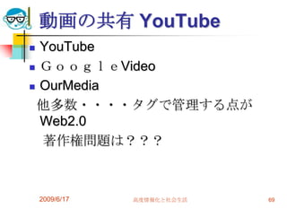 動画の共有 YouTube
 YouTube
 ＧｏｏｇｌｅVideo

 OurMedia

 他多数・・・・タグで管理する点が
  Web2.0
  著作権問題は？？？



    2009/6/17   高度情報化と社会生活   69
 