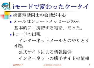 iモードで変わったケータイ
   携帯電話同士の会話が中心
   メールはショートメッセージのみ
     基本的に「携帯する電話」だった。
   iモードの出現
      インターネットメールとのやりとり
    可能。
      公式サイトによる情報提供
      インターネットの勝手サイトの情報
    2009/6/17   高度情報化と社会生活   7
 