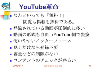 YouTube革命
   なんといっても「無料！」
      閲覧も掲載も無料である。
   登録されている動画が圧倒的に多い
   動画の形式も自由→YouTube側で変換
   使いやすいインターフェース
   見るだけなら登録不要
   容量などの制限がない
   コンテントのチェックがゆるい
    2009/6/17   高度情報化と社会生活   72
 