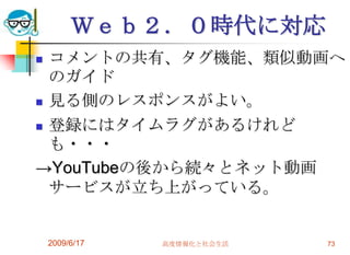Ｗｅｂ２．０時代に対応
 コメントの共有、タグ機能、類似動画へ
  のガイド
 見る側のレスポンスがよい。

 登録にはタイムラグがあるけれど
  も・・・
→YouTubeの後から続々とネット動画
  サービスが立ち上がっている。


    2009/6/17   高度情報化と社会生活   73
 