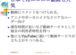 日本ではニコニコ動画も人
    気
   動画にコメントをつけられる。
   アニメやボーカロイドなどコアなユー
    ザー向け
   滞在時間が長いなど動画サービスとして
    独自の利用者特性を持つ
   他にもYouTubeに続いて動画サービスが
    立ち上がりつつある。


    2009/6/17   高度情報化と社会生活   75
 