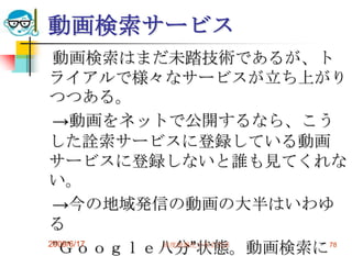 動画検索サービス
 動画検索はまだ未踏技術であるが、ト
ライアルで様々なサービスが立ち上がり
つつある。
 →動画をネットで公開するなら、こう
した詮索サービスに登録している動画
サービスに登録しないと誰も見てくれな
い。
 →今の地域発信の動画の大半はいわゆ
る
 ”Ｇｏｏｇｌｅ八分”状態。動画検索に 78
2009/6/17 高度情報化と社会生活
 