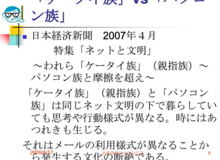 「ケータイ族」vs「パソコ
    ン族」
日本経済新聞 2007年４月
   特集「ネットと文明」
 ～われら「ケータイ族」（親指族）～
 パソコン族と摩擦を超え～
「ケータイ族」（親指族）と「パソコン
 族」は同じネット文明の下で暮らしてい
 ても思考や行動様式が異なる。時にはあ
 つれきも生じる。
それはメールの利用様式が異なることか
    2009/6/17   高度情報化と社会生活   8
 