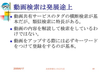 動画検索は発展途上
   動画共有サービスのタグの横断検索が基
    本だが、類似検索に特長がある。
   動画の内容を解読して検索をしているわ
    けではない。
   動画をアップする際には必ずキーワード
    をつけて登録をするのが基本。



    2009/6/17   高度情報化と社会生活   81
 