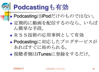 Podcastingも有効
   PodcastingはiPodだけのものではない。
   定期的に動画を配信するのなら、いちば
    ん簡単な手段。
   ＲＳＳ技術の応用事例として有効
   Podcastingに対応したブログサービスが
    あればすぐに始められる。
   視聴者側はiTunesに登録をするだけ。

    2009/6/17   高度情報化と社会生活   82
 
