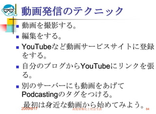 動画発信のテクニック
   動画を撮影する。
   編集をする。
   YouTubeなど動画サービスサイトに登録
    をする。
   自分のブログからYouTubeにリンクを張
    る。
   別のサーバーにも動画をあげて
    Podcastingのタグをつける。
     最初は身近な動画から始めてみよう。
    2009/6/17   高度情報化と社会生活 84
 