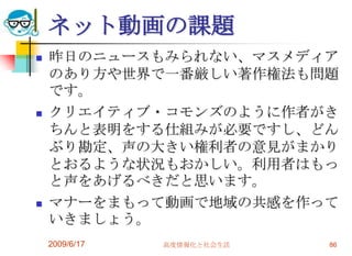 ネット動画の課題
   昨日のニュースもみられない、マスメディア
    のあり方や世界で一番厳しい著作権法も問題
    です。
   クリエイティブ・コモンズのように作者がき
    ちんと表明をする仕組みが必要ですし、どん
    ぶり勘定、声の大きい権利者の意見がまかり
    とおるような状況もおかしい。利用者はもっ
    と声をあげるべきだと思います。
   マナーをまもって動画で地域の共感を作って
    いきましょう。
    2009/6/17   高度情報化と社会生活   86
 