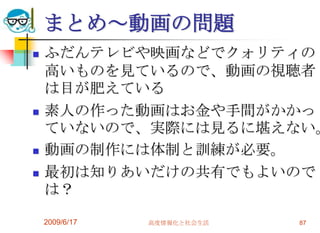 まとめ～動画の問題
   ふだんテレビや映画などでクォリティの
    高いものを見ているので、動画の視聴者
    は目が肥えている
   素人の作った動画はお金や手間がかかっ
    ていないので、実際には見るに堪えない。
   動画の制作には体制と訓練が必要。
   最初は知りあいだけの共有でもよいので
    は？

    2009/6/17   高度情報化と社会生活   87
 