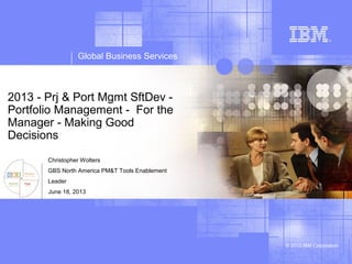 Global Business Services
© 2013 IBM Corporation
2013 - Prj & Port Mgmt SftDev -
Portfolio Management - For the
Manager - Making Good
Decisions
Christopher Wolters
GBS North America PM&T Tools Enablement
Leader
June 18, 2013
 