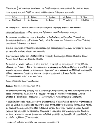 Περίπου το
1
5
της συνολικής επιφάνειας της Ελλάδας αποτελείται από νησιά. Τα ελληνικά νησιά
είναι περισσότερα από 2.000 και τα πιο πολλά από αυτά βρίσκονται στο Αιγαίο.
1. Κρήτη 2. Εύβοια 3. Λέσβος 4. Ρόδος 5. Χίος
6. Κεφαλονιά 7. Κέρκυρα 8. Σάμος 9. Λήμνος 10. Νάξος
Το έδαφος των ελληνικών νησιών είναι γενικά ορεινό, με μικρές πεδιάδες στα παράλια.
Νησιωτικό σύμπλεγμα: ομάδες νησιών που βρίσκονται στην ίδια θαλάσσια περιοχή.
Τα νησιωτικά συμπλέγματα είναι: οι Κυκλάδες, τα Δωδεκάνησα, οι Σποράδες, Τα νησιά του
Ανατολικού Αιγαίου και τα Επτάνησα. Εκτός από τα Επτάνησα που βρίσκονται στο Ιόνιο Πέλαγος,
τα υπόλοιπα βρίσκονται στο Αιγαίο.
Οι ήπιες κλιματικές συνθήκες που επικρατούν στις παραθαλάσσιες περιοχές ευνόησαν την ίδρυση
και ανάπτυξη μεγάλων πόλεων στις περιοχές.
Οι μεγαλύτερες πόλεις της Ελλάδας: Αθήνα, Πειραιάς, Θεσσαλονίκη, Πάτρα, Ηράκλειο, Βόλος,
Λάρισα, Χανιά, Ιωάννινα, Χαλκίδα, Καβάλα.
Το μεγαλύτερο μέρος της Ελλάδας είναι ορεινό. Βουνά μικρά και μεγάλα καλύπτουν το 80% του
εδάφους της. Υπάρχουν δύο μεγάλες οροσειρές: η οροσειρά της Ροδόπης (βρίσκεται στη Θράκη και
αποτελεί το φυσικό σύνορο της χώρας με τη Βουλγαρία) και η οροσειρά της Πίνδου ( που διασχίζει
κάθετα τη χώρα και ξεκινώντας από την Ήπειρο, περνάει από τη Στερεά Ελλάδα , την
Πελοπόννησο και φτάνει μέχρι την Κρήτη).
Οροσειρά: σύνολο διαδοχικών βουνών
Φαράγγι: βαθιά και απόκρημνη χαράδρα
Το ψηλότερο βουνό της Ελλάδας είναι ο Όλυμπος (2.917 μ.-Θεσσαλία). Άλλα μεγάλα βουνά είναι: ο
Βόρας (Μακεδονία), ο Σμόλικας κι ο Γράμμος (Ήπειρο), η Γκιώνα κι ο Παρνασσός (Στερεά
Ελλάδα), ο Ταΰγετος και ο Πάρνωνας (Πελοπόννησο), τα Λευκά Όρη και η Ίδη (Κρήτη).
Η μεγαλύτερη πεδιάδα της Ελλάδας είναι η Θεσσαλονίκης-Γιαννιτσών και βρίσκεται στη Μακεδονία.
Είναι μια μεγάλη εύφορη πεδιάδα που φτάνει μέχρι τη θάλασσα του Θερμαϊκού κόλπου. Είναι λοιπόν
μια παράλια πεδιάδα. Άλλες πεδιάδες: Έβρου και Ξάνθης-Κομοτηνής (Θράκη), Σερρών-Δράμας
(Μακεδονία), η πεδιάδα της Θεσσαλίας (Θεσσαλία, η οποία είναι περιτριγυρισμένη από βουνά, γι’
αυτό και είναι μια ηπειρωτική ή εσωτερική πεδιάδα), η πεδιάδα της Κωπαΐδας (Στερεά Ελλάδα) και
η πεδιάδα της Ηλείας (Πελοπόννησο).
Ηπειρωτική πεδιάδα: η πεδιάδα που περιβάλλεται από βουνά.
 