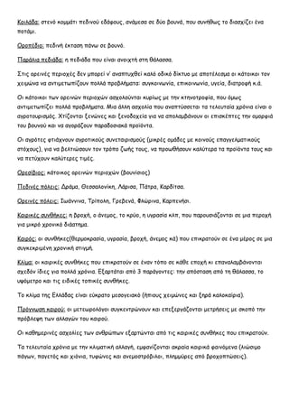 Κοιλάδα: στενό κομμάτι πεδινού εδάφους, ανάμεσα σε δύο βουνά, που συνήθως το διασχίζει ένα
ποτάμι.
Οροπέδιο: πεδινή έκταση πάνω σε βουνό.
Παράλια πεδιάδα: η πεδιάδα που είναι ανοιχτή στη θάλασσα.
Στις ορεινές περιοχές δεν μπορεί ν’ αναπτυχθεί καλό οδικό δίκτυο με αποτέλεσμα οι κάτοικοι τον
χειμώνα να αντιμετωπίζουν πολλά προβλήματα: συγκοινωνία, επικοινωνία, υγεία, διατροφή κ.ά.
Οι κάτοικοι των ορεινών περιοχών ασχολούνται κυρίως με την κτηνοτροφία, που όμως
αντιμετωπίζει πολλά προβλήματα. Μια άλλη ασχολία που αναπτύσσεται τα τελευταία χρόνια είναι ο
αγροτουρισμός. Χτίζονται ξενώνες και ξενοδοχεία για να απολαμβάνουν οι επισκέπτες την ομορφιά
του βουνού και να αγοράζουν παραδοσιακά προϊόντα.
Οι αγρότες φτιάχνουν αγροτικούς συνεταιρισμούς (μικρές ομάδες με κοινούς επαγγελματικούς
στόχους), για να βελτιώσουν τον τρόπο ζωής τους, να προωθήσουν καλύτερα τα προϊόντα τους και
να πετύχουν καλύτερες τιμές.
Ορεσίβιος: κάτοικος ορεινών περιοχών (βουνίσιος)
Πεδινές πόλεις: Δράμα, Θεσσαλονίκη, Λάρισα, Πάτρα, Καρδίτσα.
Ορεινές πόλεις: Ιωάννινα, Τρίπολη, Γρεβενά, Φλώρινα, Καρπενήσι.
Καιρικές συνθήκες: η βροχή, ο άνεμος, το κρύο, η υγρασία κλπ, που παρουσιάζονται σε μια περοχή
για μικρό χρονικό διάατημα.
Καιρός: οι συνθήκες(θερμοκρασία, υγρασία, βροχή, άνεμος κά) που επικρατούν σε ένα μέρος σε μια
συγκεκριμένη χρονική στιγμή.
Κλίμα: οι καιρικές συνθήκες που επικρατούν σε έναν τόπο σε κάθε εποχή κι επαναλαμβάνονται
σχεδόν ίδιες για πολλά χρόνια. Εξαρτάται από 3 παράγοντες: την απόσταση από τη θάλασσα, το
υψόμετρο και τις ειδικές τοπικές συνθήκες.
Το κλίμα της Ελλάδας είναι εύκρατο μεσογειακό (ήπιους χειμώνες και ξηρά καλοκαίρια).
Πρόγνωση καιρού: οι μετεωρολόγοι συγκεντρώνουν και επεξεργάζονται μετρήσεις με σκοπό την
πρόβλεψη των αλλαγών του καιρού.
Οι καθημερινές ασχολίες των ανθρώπων εξαρτώνται από τις καιρικές συνθήκες που επικρατούν.
Τα τελευταία χρόνια με την κλιματική αλλαγή, εμφανίζονται ακραία καιρικά φαινόμενα (λιώσιμο
πάγων, παγετός και χιόνια, τυφώνες και ανεμοστρόβιλοι, πλημμύρες από βροχοπτώσεις).
 