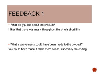  What did you like about the product?
I liked that there was music throughout the whole short film.
 What improvements could have been made to the product?
You could have made it make more sense, especially the ending.
 