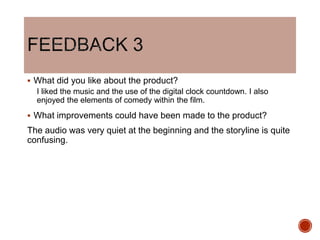  What did you like about the product?
I liked the music and the use of the digital clock countdown. I also
enjoyed the elements of comedy within the film.
 What improvements could have been made to the product?
The audio was very quiet at the beginning and the storyline is quite
confusing.
 
