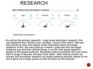  As well as the primary research, I used some secondary research, this
was gathered from YouGov.com –profiles. I found a film which I felt was
fairy similar to mine and looked at the information about the target
audience of this, this was good as it meant I could see who the target
audience was and then include things in my film that would appeal to
people of that target audience. Secondary data is beneficial as it can come
from a range of sources and give more detail. After looking at both my
primary and secondary research my target audience became clearer to me
and It gave me a larger picture of who to direct my film towards.
 